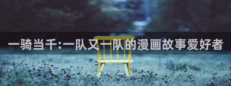 漫蛙漫画无删减：一骑当千:一队又一队的漫画故事爱好者